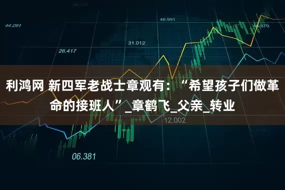 利鸿网 新四军老战士章观有：“希望孩子们做革命的接班人”_章鹤飞_父亲_转业