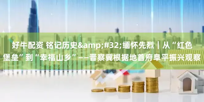 好牛配资 铭记历史&#32;缅怀先烈｜从“红色堡垒”到“幸福山乡”——晋察冀根据地首府阜平振兴观察