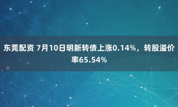 东莞配资 7月10日明新转债上涨0.14%，转股溢价率65.54%