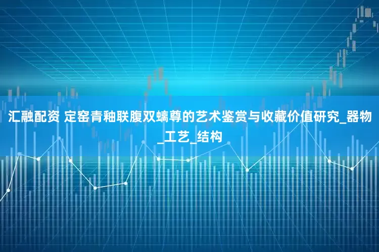 汇融配资 定窑青釉联腹双螭尊的艺术鉴赏与收藏价值研究_器物_工艺_结构