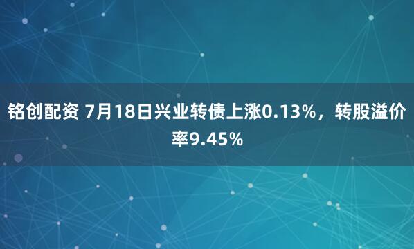 铭创配资 7月18日兴业转债上涨0.13%，转股溢价率9.45%