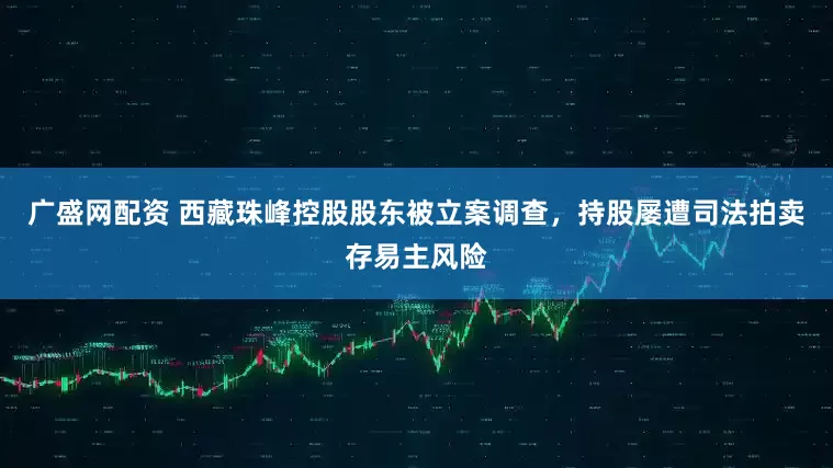 广盛网配资 西藏珠峰控股股东被立案调查，持股屡遭司法拍卖存易主风险