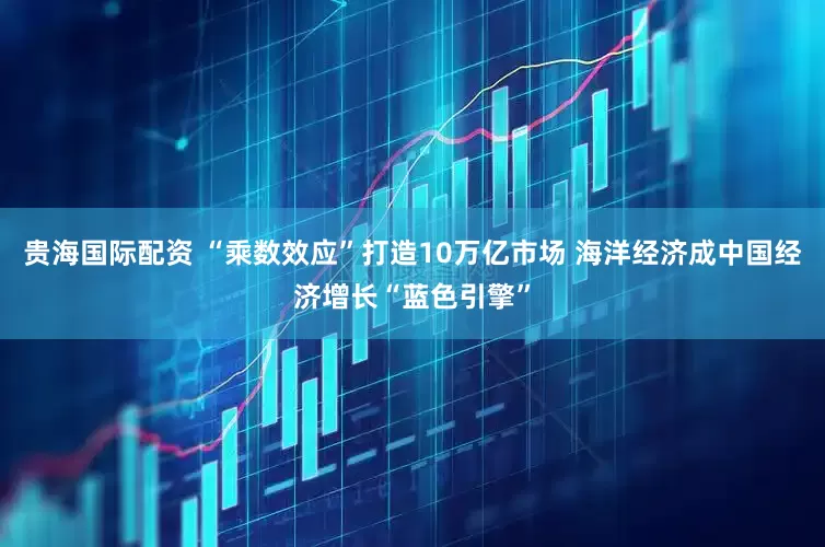 贵海国际配资 “乘数效应”打造10万亿市场 海洋经济成中国经济增长“蓝色引擎”