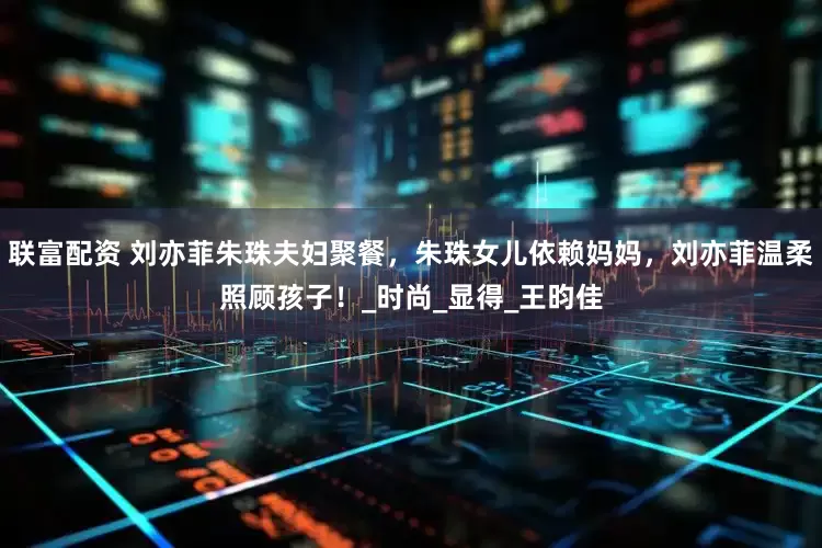 联富配资 刘亦菲朱珠夫妇聚餐，朱珠女儿依赖妈妈，刘亦菲温柔照顾孩子！_时尚_显得_王昀佳