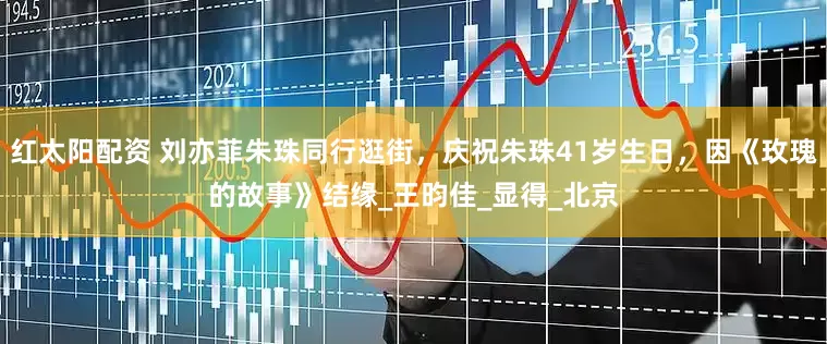 红太阳配资 刘亦菲朱珠同行逛街，庆祝朱珠41岁生日，因《玫瑰的故事》结缘_王昀佳_显得_北京