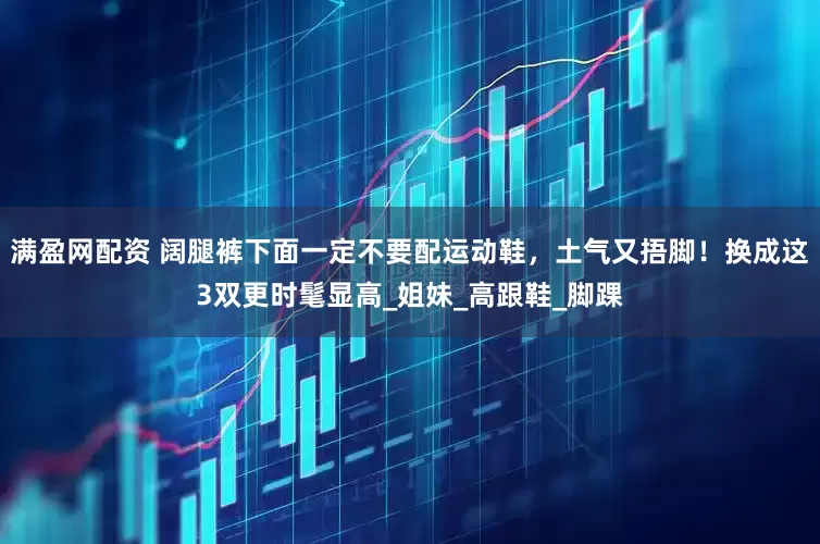 满盈网配资 阔腿裤下面一定不要配运动鞋，土气又捂脚！换成这3双更时髦显高_姐妹_高跟鞋_脚踝
