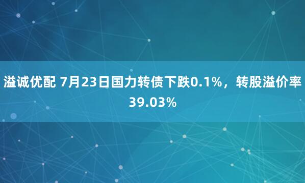 溢诚优配 7月23日国力转债下跌0.1%，转股溢价率39.03%