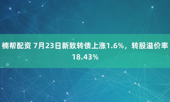 楠帮配资 7月23日新致转债上涨1.6%，转股溢价率18.43%