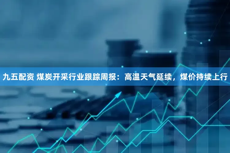九五配资 煤炭开采行业跟踪周报:高温天气延续,煤价持续上行