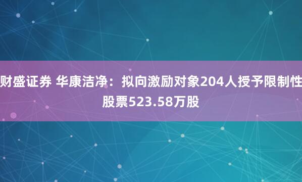 财盛证券 华康洁净：拟向激励对象204人授予限制性股票523.58万股