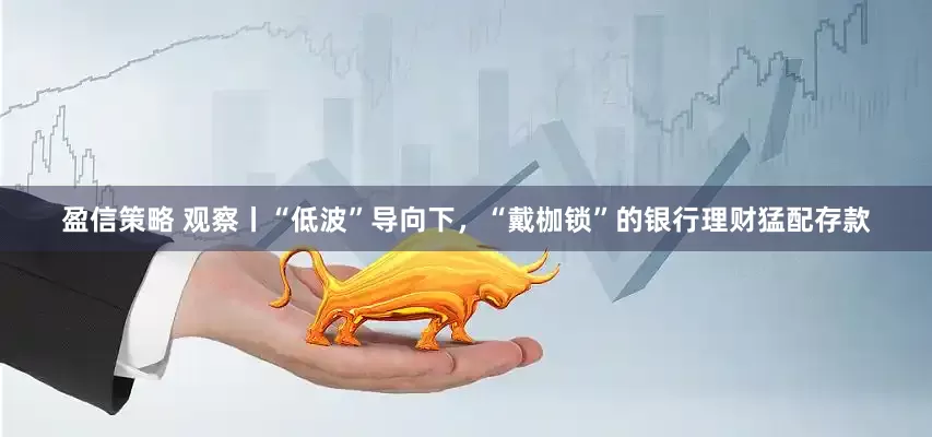 盈信策略 观察丨“低波”导向下，“戴枷锁”的银行理财猛配存款