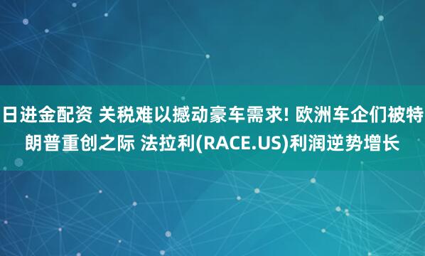 日进金配资 关税难以撼动豪车需求! 欧洲车企们被特朗普重创之际 法拉利(RACE.US)利润逆势增长