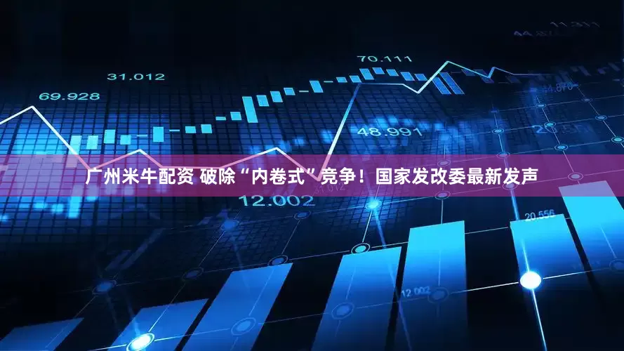 广州米牛配资 破除“内卷式”竞争！国家发改委最新发声