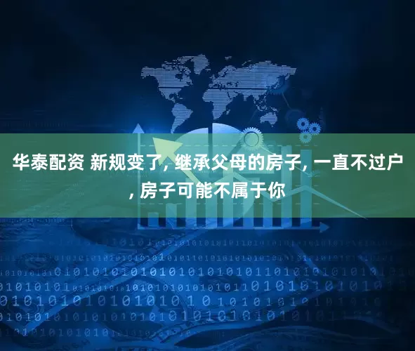 华泰配资 新规变了, 继承父母的房子, 一直不过户, 房子可能不属于你