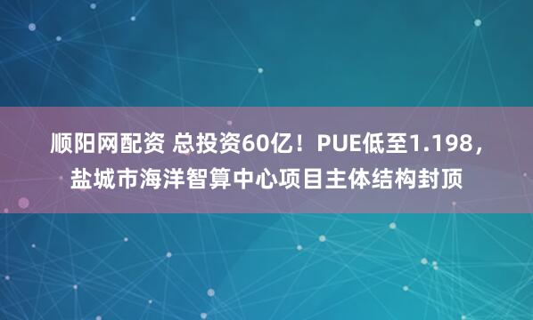 顺阳网配资 总投资60亿！PUE低至1.198，盐城市海洋智算中心项目主体结构封顶