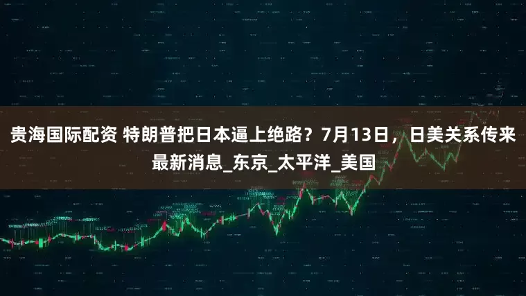 贵海国际配资 特朗普把日本逼上绝路？7月13日，日美关系传来最新消息_东京_太平洋_美国