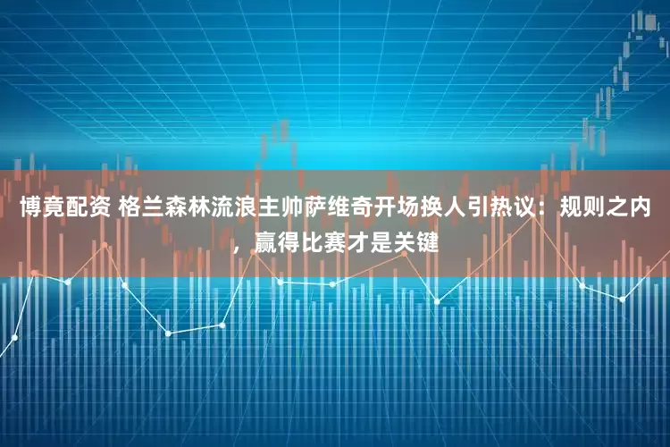 博竟配资 格兰森林流浪主帅萨维奇开场换人引热议:规则之内,赢得比赛才是关键