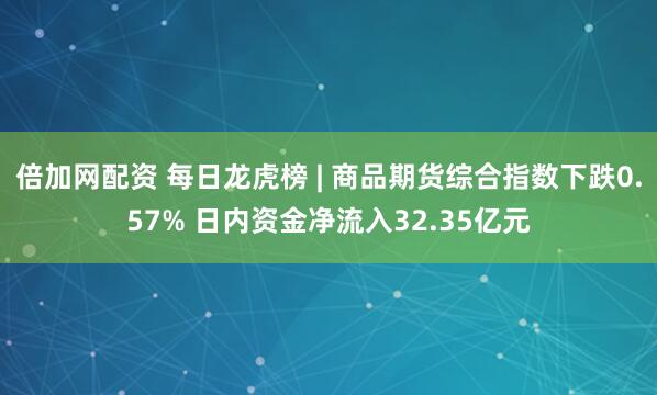 倍加网配资 每日龙虎榜 | 商品期货综合指数下跌0.57% 日内资金净流入32.35亿元