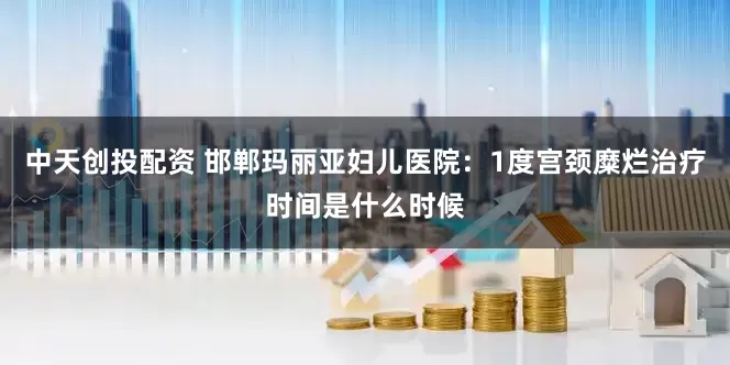 中天创投配资 邯郸玛丽亚妇儿医院：1度宫颈糜烂治疗时间是什么时候