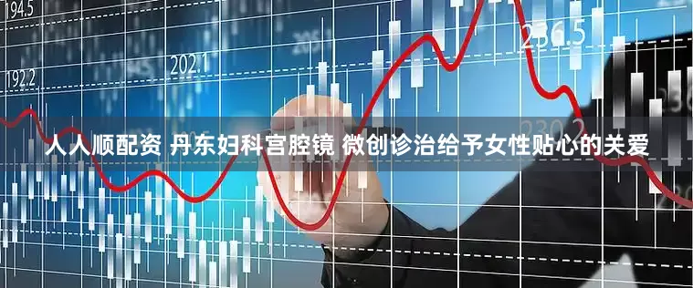 人人顺配资 丹东妇科宫腔镜 微创诊治给予女性贴心的关爱