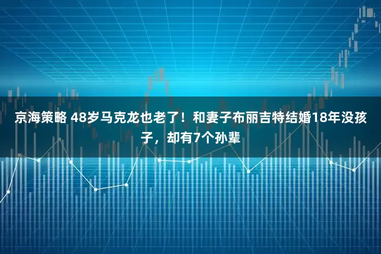 京海策略 48岁马克龙也老了！和妻子布丽吉特结婚18年没孩子，却有7个孙辈