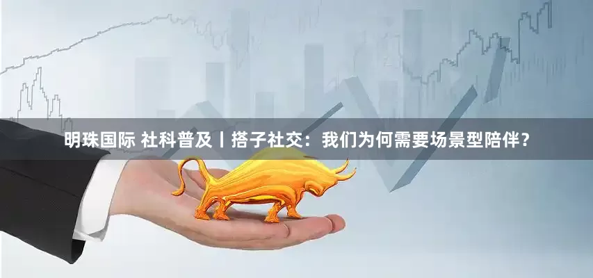 明珠国际 社科普及丨搭子社交：我们为何需要场景型陪伴？