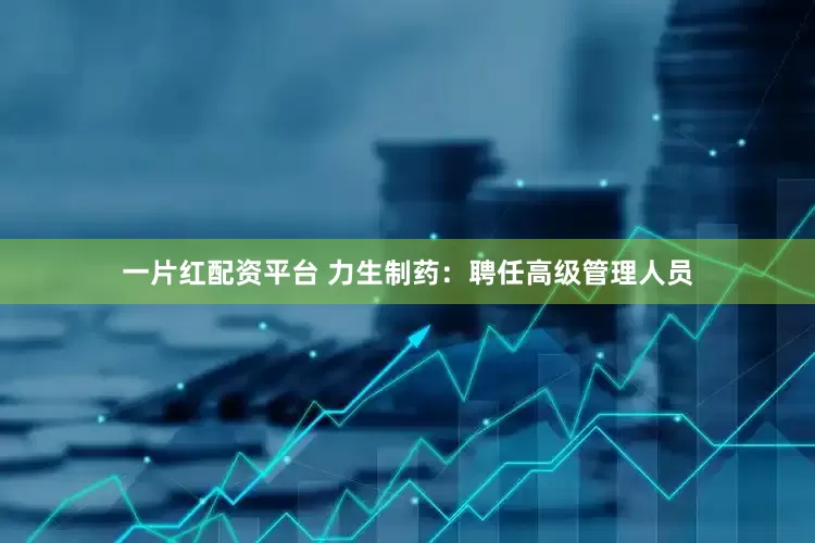 一片红配资平台 力生制药:聘任高级管理人员