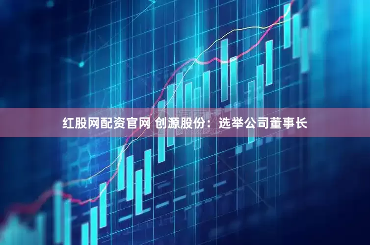 红股网配资官网 创源股份：选举公司董事长
