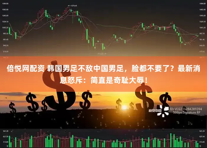 倍悦网配资 韩国男足不敌中国男足，脸都不要了？最新消息怒斥：简直是奇耻大辱！