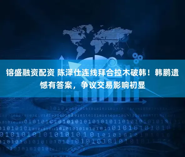 镕盛融资配资 陈泽仕连线拜合拉木破韩！韩鹏遗憾有答案，争议交易影响初显