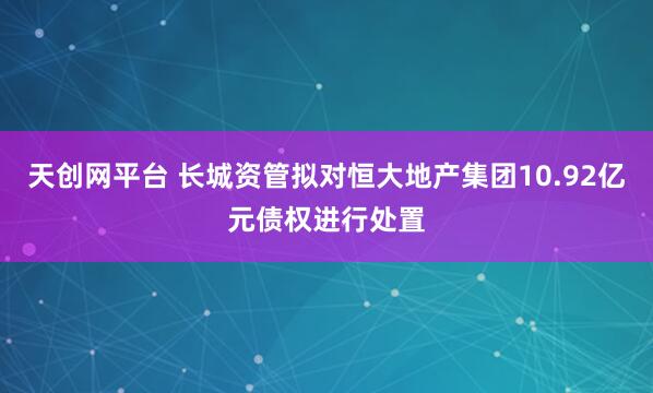 天创网平台 长城资管拟对恒大地产集团10.92亿元债权进行处置