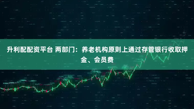 升利配配资平台 两部门：养老机构原则上通过存管银行收取押金、会员费
