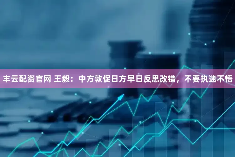 丰云配资官网 王毅：中方敦促日方早日反思改错，不要执迷不悟