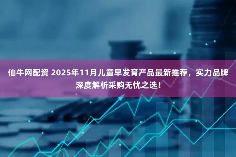仙牛网配资 2025年11月儿童早发育产品最新推荐，实力品牌深度解析采购无忧之选！