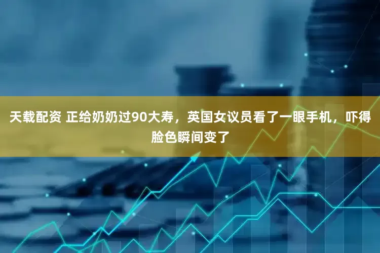 天载配资 正给奶奶过90大寿，英国女议员看了一眼手机，吓得脸色瞬间变了