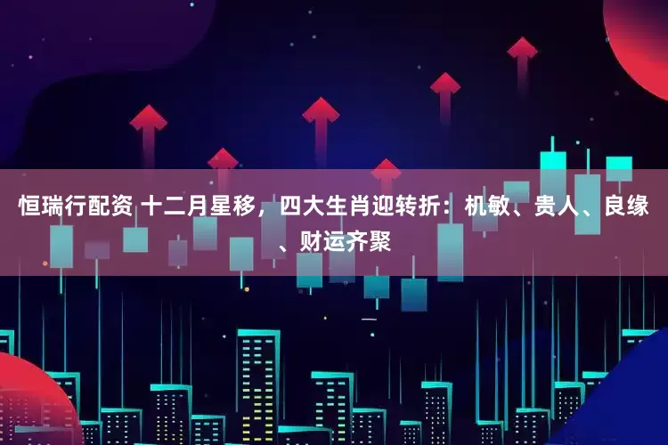 恒瑞行配资 十二月星移，四大生肖迎转折：机敏、贵人、良缘、财运齐聚