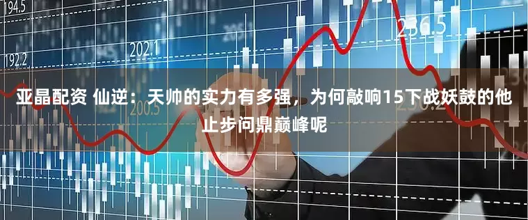 亚晶配资 仙逆：天帅的实力有多强，为何敲响15下战妖鼓的他止步问鼎巅峰呢