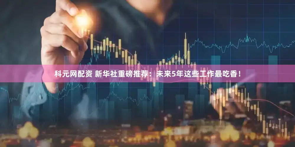 科元网配资 新华社重磅推荐：未来5年这些工作最吃香！