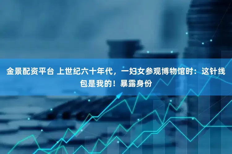 金景配资平台 上世纪六十年代，一妇女参观博物馆时：这针线包是我的！暴露身份