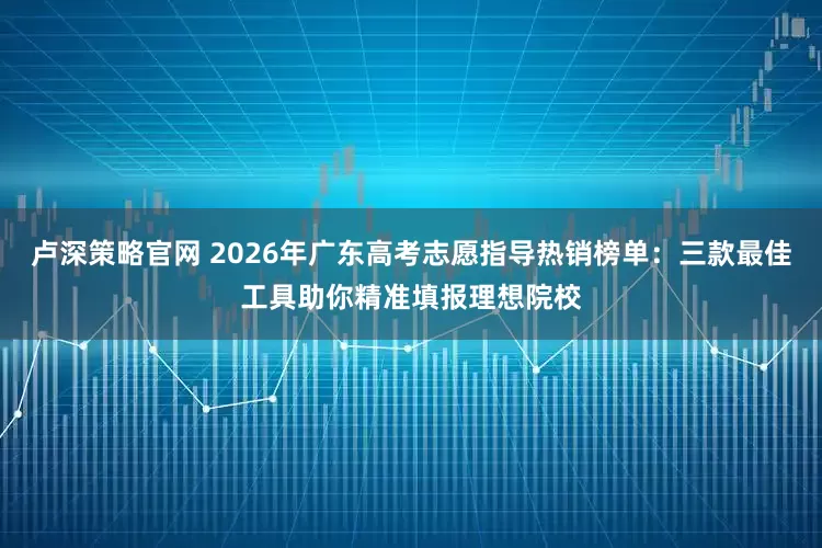 卢深策略官网 2026年广东高考志愿指导热销榜单：三款最佳工具助你精准填报理想院校
