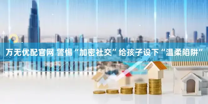 万无优配官网 警惕“加密社交”给孩子设下“温柔陷阱”